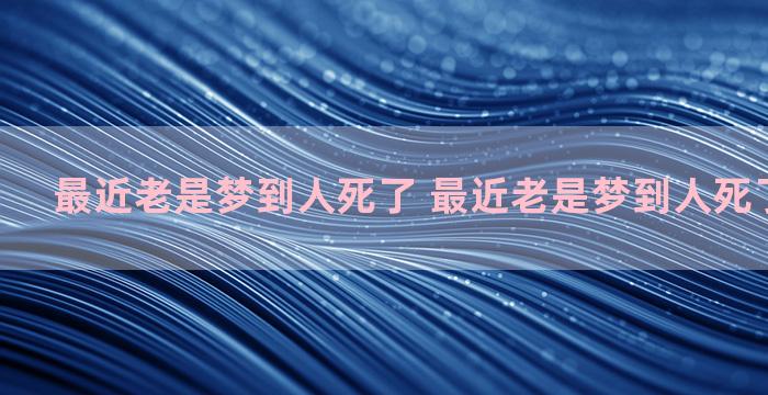 最近老是梦到人死了 最近老是梦到人死了周公解梦